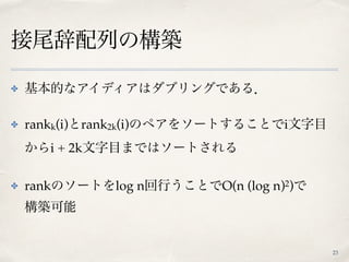 接尾辞配列の構築
✤ 基本的なアイディアはダブリングである．
✤ rankk(i)とrank2k(i)のペアをソートすることでi文字目
からi + 2k文字目まではソートされる
✤ rankのソートをlog n回行うことでO(n (log n)2)で 
構築可能
23
 
