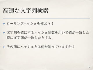 高速な文字列検索
✤ ローリングハッシュを使おう！
✤ 文字列を値にするハッシュ関数を用いて値が一致した
時に文字列が一致したとする．
✤ その前にハッシュとは何か知っていますか？
9
 