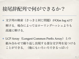 接尾辞配列で何ができるか？
21
✤ 文字列の検索（さっきと同じ問題）がO(m log n)で 
解ける．場合によってはローリングハッシュよりも 
高速に解ける．
✤ LCP Array（Longest Common Preﬁx Array）と...