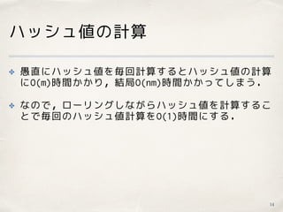 ハッシュ値の計算
✤ 愚直にハッシュ値を毎回計算するとハッシュ値の計算
にO(m)時間かかり，結局O(nm)時間かかってしまう．
✤ なので，ローリングしながらハッシュ値を計算するこ
とで毎回のハッシュ値計算をO(1)時間にする．
14
 