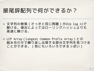 接尾辞配列で何ができるか？
21
✤ 文字列の検索（さっきと同じ問題）がO(m log n)で 
解ける．場合によってはローリングハッシュよりも 
高速に解ける．
✤ LCP Array（Longest Common Prefix Array）との 
組み合わせで繰り返し出現する部分文字列を見つける
ことができる．（他にもいろいろできるっぽい）
 