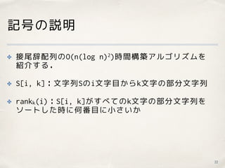 記号の説明
✤ 接尾辞配列のO(n(log n)2)時間構築アルゴリズムを 
紹介する．
✤ S[i, k]：文字列Sのi文字目からk文字の部分文字列
✤ rankk(i)：S[i, k]がすべてのk文字の部分文字列を 
ソートした時に何番目に小さいか
22
 