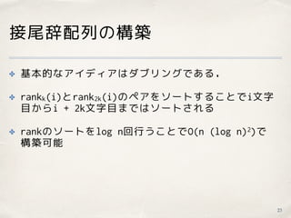 接尾辞配列の構築
✤ 基本的なアイディアはダブリングである．
✤ rankk(i)とrank2k(i)のペアをソートすることでi文字
目からi + 2k文字目まではソートされる
✤ rankのソートをlog n回行うことでO(n (log n)2)で 
構築可能
23
 