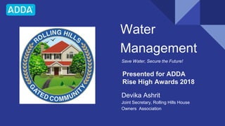Water
Management
Save Water, Secure the Future!
Devika Ashrit
Joint Secretary, Rolling Hills House
Owners Association
Presented for ADDA
Rise High Awards 2018
 