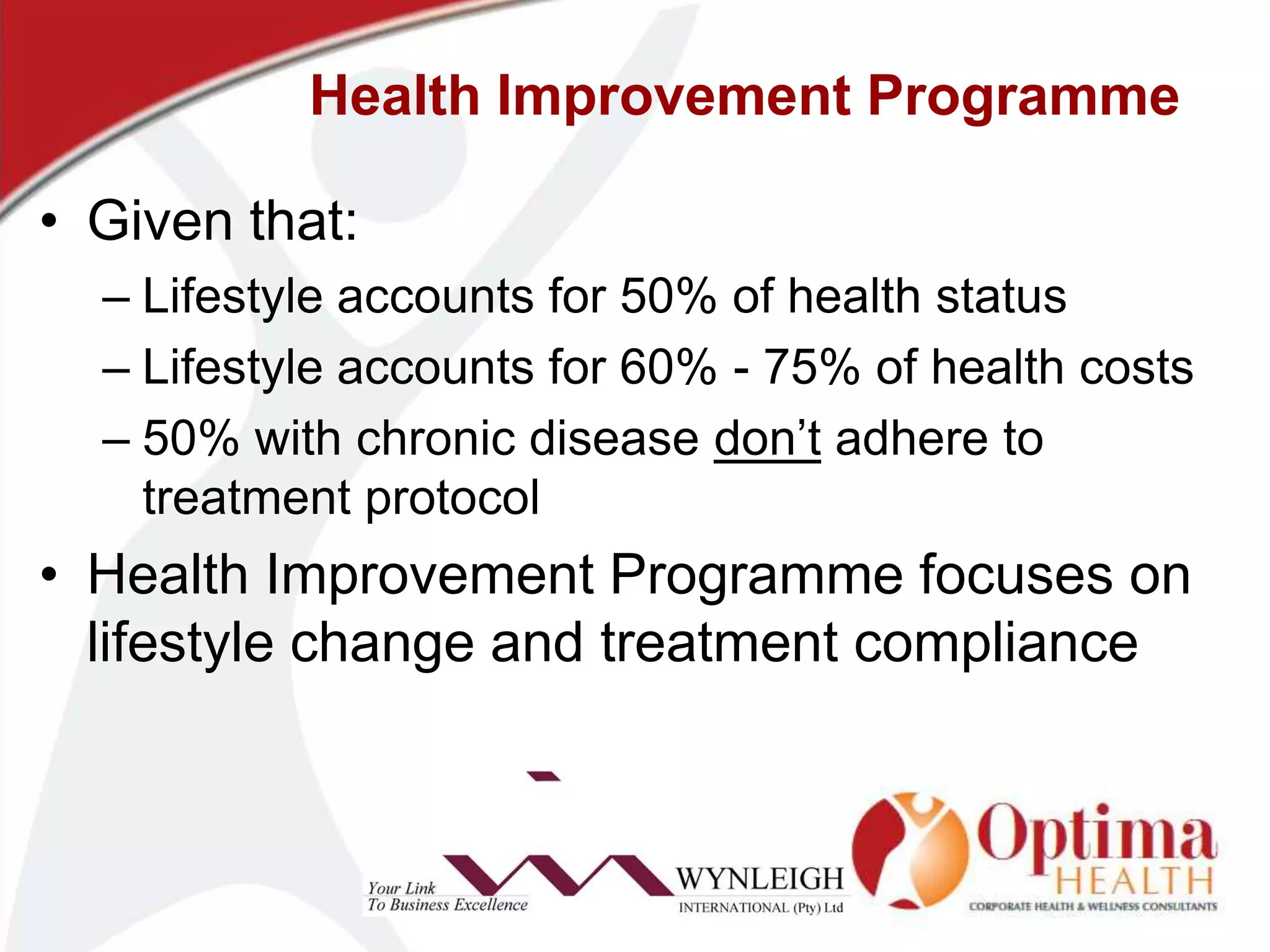 Health Improvement ProgrammeGiven that:Lifestyle accounts for 50% of health statusLifestyle accounts for 60% - 75% of health costs50% with chronic disease don’t adhere to treatment protocolHealth Improvement Programme focuses on lifestyle change and treatment compliance