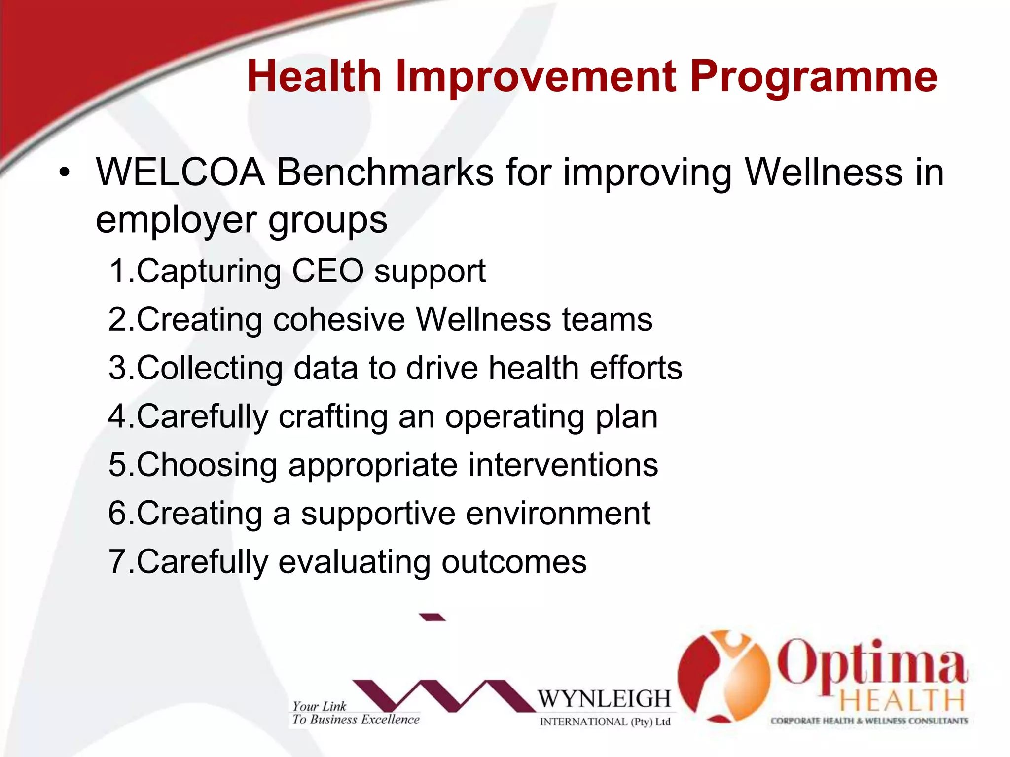 Health Improvement ProgrammeWELCOA Benchmarks for improving Wellness in employer groups1.Capturing CEO support2.Creating cohesive Wellness teams3.Collecting data to drive health efforts4.Carefully crafting an operating plan5.Choosing appropriate interventions6.Creating a supportive environment7.Carefully evaluating outcomes