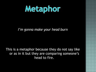 I’m gonna make your head burn




This is a metaphor because they do not say like
  or as in it but they are comparing someone’s
                    head to fire.
 