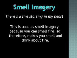 There’s a fire starting in my heart

   This is used as smell imagery
  because you can smell fire, so,
  therefore, makes you smell and
           think about fire.
 