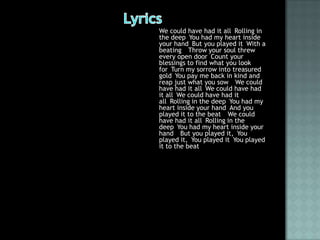 We could have had it all Rolling in
the deep You had my heart inside
your hand But you played it With a
beating  Throw your soul threw
every open door Count your
blessings to find what you look
for Turn my sorrow into treasured
gold You pay me back in kind and
reap just what you sow  We could
have had it all We could have had
it all We could have had it
all Rolling in the deep You had my
heart inside your hand And you
played it to the beat  We could
have had it all Rolling in the
deep You had my heart inside your
hand  But you played it, You
played it, You played it You played
it to the beat 
 