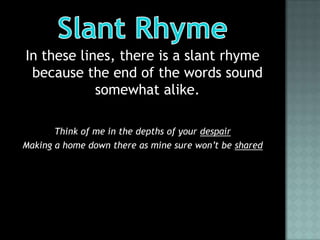 In these lines, there is a slant rhyme
 because the end of the words sound
            somewhat alike.

       Think of me in the depths of your despair
Making a home down there as mine sure won’t be shared
 