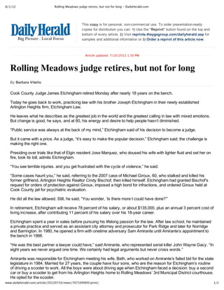 8/1/12                        Rolling Meadows judge retires, but not for long ‑ DailyHerald.com




                                                This copy is for personal, non­commercial use. To order presentation­ready
                                                copies for distribution you can: 1) Use the "Reprint" button found on the top and
                                                bottom of every article, 2) Visit reprints.theygsgroup.com/dailyherald.asp for
                                                samples and additional information or 3) Order a reprint of this article now.



                                                   Article updated: 7/10/2012 1:50 PM



   Rolling Meadows judge retires, but not for long
   By Barbara Vitello


   Cook County Judge James Etchingham retired Monday after nearly 18 years on the bench.

   Today he goes back to work, practicing law with his brother Joseph Etchingham in their newly established
   Arlington Heights firm, Etchingham Law.

   He leaves what he describes as the greatest job in the world and the greatest calling in law with mixed emotions.
   But change is good, he says, and at 60, his energy and desire to help people hasn’t diminished.

   “Public service was always at the back of my mind,” Etchingham said of his decision to become a judge.

   But it came with a price. As a judge, “it’s easy to make the popular decision,” Etchingham said; the challenge is
   making the right one.

   Presiding over trials like that of Elgin resident Jose Marquez, who doused his wife with lighter fluid and set her on
   fire, took its toll, admits Etchingham.

   “You see terrible injuries. and you get frustrated with the cycle of violence,” he said.

   “Some cases haunt you,” he said, referring to the 2007 case of Michael Giroux, 60, who stalked and killed his
   former girlfriend, Arlington Heights Realtor Cindy Bischof, then killed himself. Etchingham had granted Bischof’s
   request for orders of protection against Giroux, imposed a high bond for infractions, and ordered Giroux held at
   Cook County jail for psychiatric evaluation.

   He did all the law allowed. Still, he said, “You wonder, ‘Is there more I could have done?’”

   In retirement, Etchingham will receive 78 percent of his salary, or about $135,000, plus an annual 3 percent cost of
   living increase, after contributing 11 percent of his salary over his 18­year career.

   Etchingham spent a year in sales before pursuing his lifelong passion for the law. After law school, he maintained
   a private practice and served as an assistant city attorney and prosecutor for Park Ridge and later for Norridge
   and Barrington. In 1980, he opened a firm with onetime adversary Sam Amirante until Amirante’s appointment to
   the bench in 1988.

   “He was the best partner a lawyer could have,” said Amirante, who represented serial killer John Wayne Gacy. “In
   eight years we never argued one time. We certainly had legal arguments but never cross words.”

   Amirante was responsible for Etchingham meeting his wife, Beth, who worked on Amirante’s failed bid for the state
   legislature in 1984. Married for 27 years, the couple have four sons, who are the reason for Etchingham’s routine
   of driving a scooter to work. All the boys were about driving age when Etchingham faced a decision: buy a second
   car or buy a scooter to get from his Arlington Heights home to Rolling Meadows’ 3rd Municipal District courthouse.
   He opted for the scooter.
www.dailyherald.com/article/20120710/news/707109909/print/                                                                          1/2
 