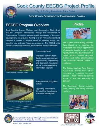 Cook County EECBG Project Profile
                                        City of Rolling Meadows Park District
                                   COOK COUNTY DEPARTMENT OF ENVIRONMENTAL CONTROL



EECBG Program Overview                                                                     Profile
Cook County’s Energy Efficiency and Conservation Block Grant
(EECBG) Program, administered through the Department of
Environmental Control in partnership with the Bureau of Economic
Development, has provided funding to over 70 Sub-Recipients to
complete a variety of projects aimed at reducing energy use,
operating cost and greenhouse gas emissions. The EECBG funds                The purpose of the Rolling Meadows
provide County-wide economic, environmental and social benefits.            Park District is to maximize the
                                                                            recreational and leisure opportunities
                                                                            of residents, thereby enhancing their
                                         Community Center:
                                                                            "quality of life". Our desired result is to
                                         Provides a Senior Citizen          deliver superior quality programs,
                                         Center, preschool program,         facilities and parks; accommodating
                                         all park district programming      the assessed leisure needs of
                                         and Clearbrook Association         residents.
                                         for the Handicapped early
                                         intervention programs              The Rolling Meadows Park District’s
                                                                            Recreat ion Depar tm ent off er s
Rolling Meadows Community Center
                                                                            hundreds of programs for each
                                                                            season.    From infants to seniors,
                                                                            sports to arts and everything in
                                         Energy efficiency upgrades         between.
                                         include:
                                                                            The Community Center provides
                                         Upgrading 289 windows              office, meeting and activity space for
                                         from inefficient single pane       residents.
                                         to efficient double pane.



 Community Center Single Pane Windows




          Contact at (312)-603-8200
                                                                         City of Rolling Meadows Park Dis-
 