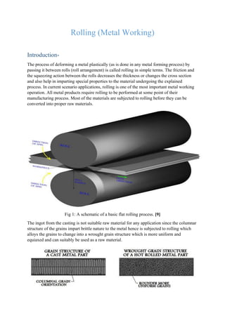 Rolling (Metal Working)
Introduction-
The process of deforming a metal plastically (as is done in any metal forming process) by
passing it between rolls (roll arrangement) is called rolling in simple terms. The friction and
the squeezing action between the rolls decreases the thickness or changes the cross section
and also help in imparting special properties to the material undergoing the explained
process. In current scenario applications, rolling is one of the most important metal working
operation. All metal products require rolling to be performed at some point of their
manufacturing process. Most of the materials are subjected to rolling before they can be
converted into proper raw materials.
Fig 1: A schematic of a basic flat rolling process. [9]
The ingot from the casting is not suitable raw material for any application since the columnar
structure of the grains impart brittle nature to the metal hence is subjected to rolling which
alloys the grains to change into a wrought grain structure which is more uniform and
equiaxed and can suitably be used as a raw material.
 