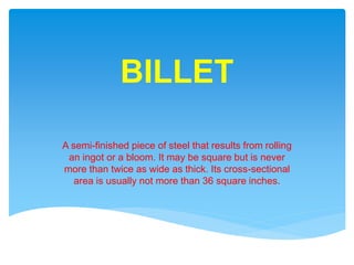 BILLET
A semi-finished piece of steel that results from rolling
an ingot or a bloom. It may be square but is never
more than twice as wide as thick. Its cross-sectional
area is usually not more than 36 square inches.
 