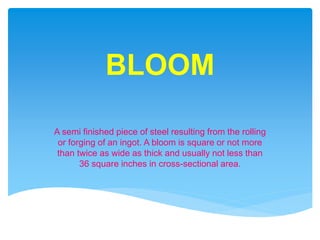 BLOOM
A semi finished piece of steel resulting from the rolling
or forging of an ingot. A bloom is square or not more
than twice as wide as thick and usually not less than
36 square inches in cross-sectional area.
 