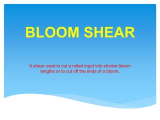 BLOOM SHEAR
A shear used to cut a rolled ingot into shorter bloom
lengths or to cut off the ends of a bloom.
 