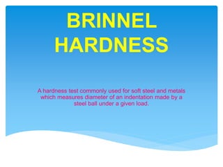 BRINNEL
HARDNESS
A hardness test commonly used for soft steel and metals
which measures diameter of an indentation made by a
steel ball under a given load.
 