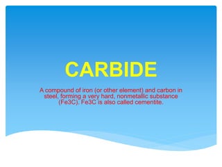 CARBIDE
A compound of iron (or other element) and carbon in
steel, forming a very hard, nonmetallic substance
(Fe3C). Fe3C is also called cementite.
 