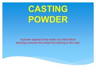 CASTING
POWDER
A powder applied to the inside of a mold before
teeming to prevent the metal from sticking to the mold.
 