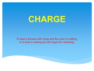 CHARGE
To load a furnace with scrap and flux prior to melting,
or to load a soaking pit with ingots for reheating.
 