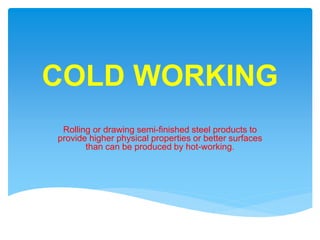 COLD WORKING
Rolling or drawing semi-finished steel products to
provide higher physical properties or better surfaces
than can be produced by hot-working.
 