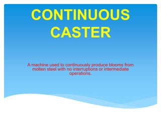 CONTINUOUS
CASTER
A machine used to continuously produce blooms from
molten steel with no interruptions or intermediate
operations.
 