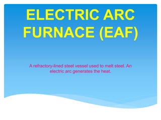 ELECTRIC ARC
FURNACE (EAF)
A refractory-lined steel vessel used to melt steel. An
electric arc generates the heat.
 