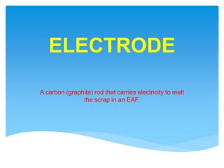 ELECTRODE
A carbon (graphite) rod that carries electricity to melt
the scrap in an EAF.
 