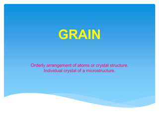 GRAIN
Orderly arrangement of atoms or crystal structure.
Individual crystal of a microstructure.
 