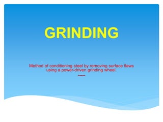 GRINDING
Method of conditioning steel by removing surface flaws
using a power-driven grinding wheel.
-----
 