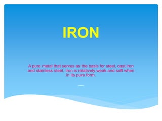 IRON
A pure metal that serves as the basis for steel, cast iron
and stainless steel. Iron is relatively weak and soft when
in its pure form.
-----
 