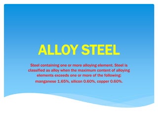 ALLOY STEEL
Steel containing one or more alloying element. Steel is
classified as alloy when the maximum content of alloying
elements exceeds one or more of the following:
manganese 1.65%, silicon 0.60%, copper 0.60%.
 