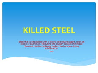KILLED STEEL
Steel that is deoxidized with a strong deoxidizing agent, such as
silicon or aluminum. Reducing the oxygen content minimizes
chemical reaction between carbon and oxygen during
solidification.
-----
 