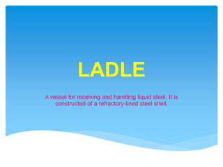 LADLE
A vessel for receiving and handling liquid steel. It is
constructed of a refractory-lined steel shell.
 