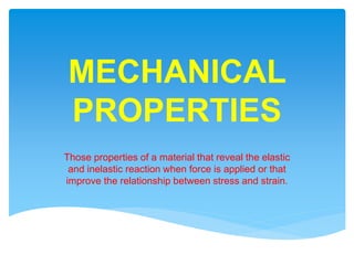 MECHANICAL
PROPERTIES
Those properties of a material that reveal the elastic
and inelastic reaction when force is applied or that
improve the relationship between stress and strain.
 