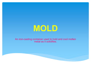 MOLD
An iron-casting container used to hold and cool molten
metal as it solidifies.
 
