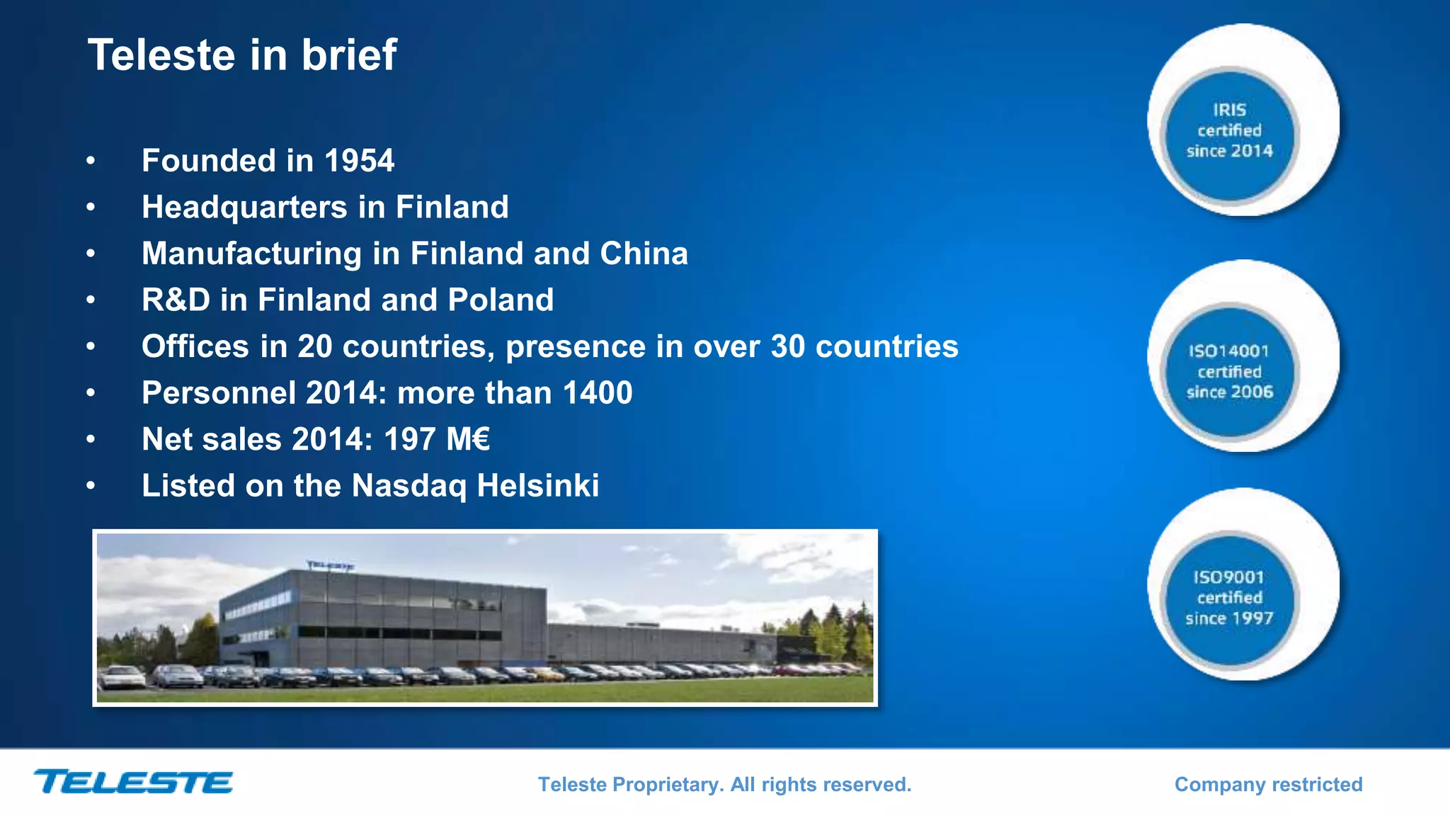 Teleste Proprietary. All rights reserved. Company restricted
Teleste in brief
• Founded in 1954
• Headquarters in Finland
• Manufacturing in Finland and China
• R&D in Finland and Poland
• Offices in 20 countries, presence in over 30 countries
• Personnel 2014: more than 1400
• Net sales 2014: 197 M€
• Listed on the Nasdaq Helsinki
 