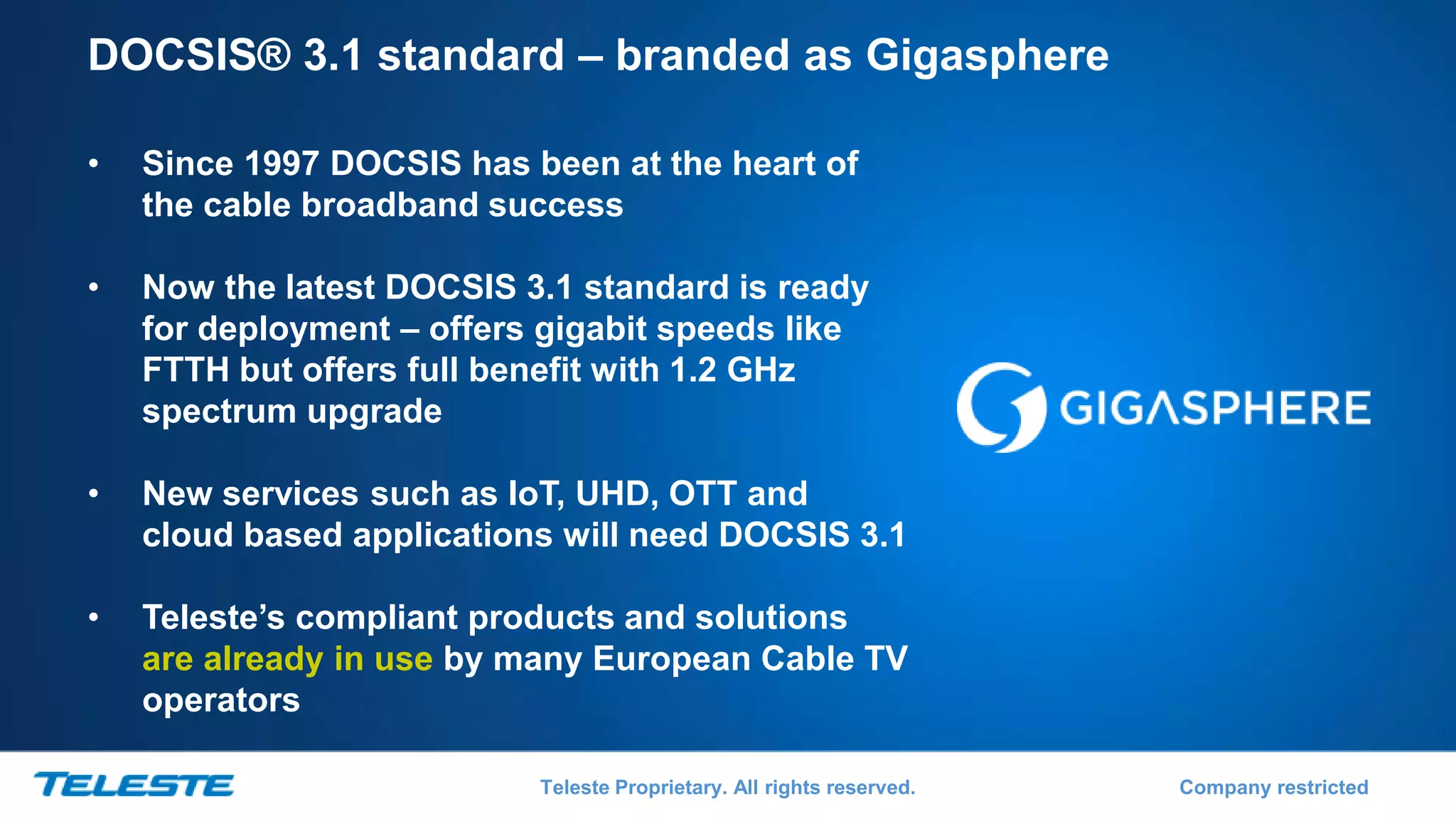 Teleste Proprietary. All rights reserved. Company restricted
DOCSIS® 3.1 standard – branded as Gigasphere
• Since 1997 DOCSIS has been at the heart of
the cable broadband success
• Now the latest DOCSIS 3.1 standard is ready
for deployment – offers gigabit speeds like
FTTH but offers full benefit with 1.2 GHz
spectrum upgrade
• New services such as IoT, UHD, OTT and
cloud based applications will need DOCSIS 3.1
• Teleste’s compliant products and solutions
are already in use by many European Cable TV
operators
 