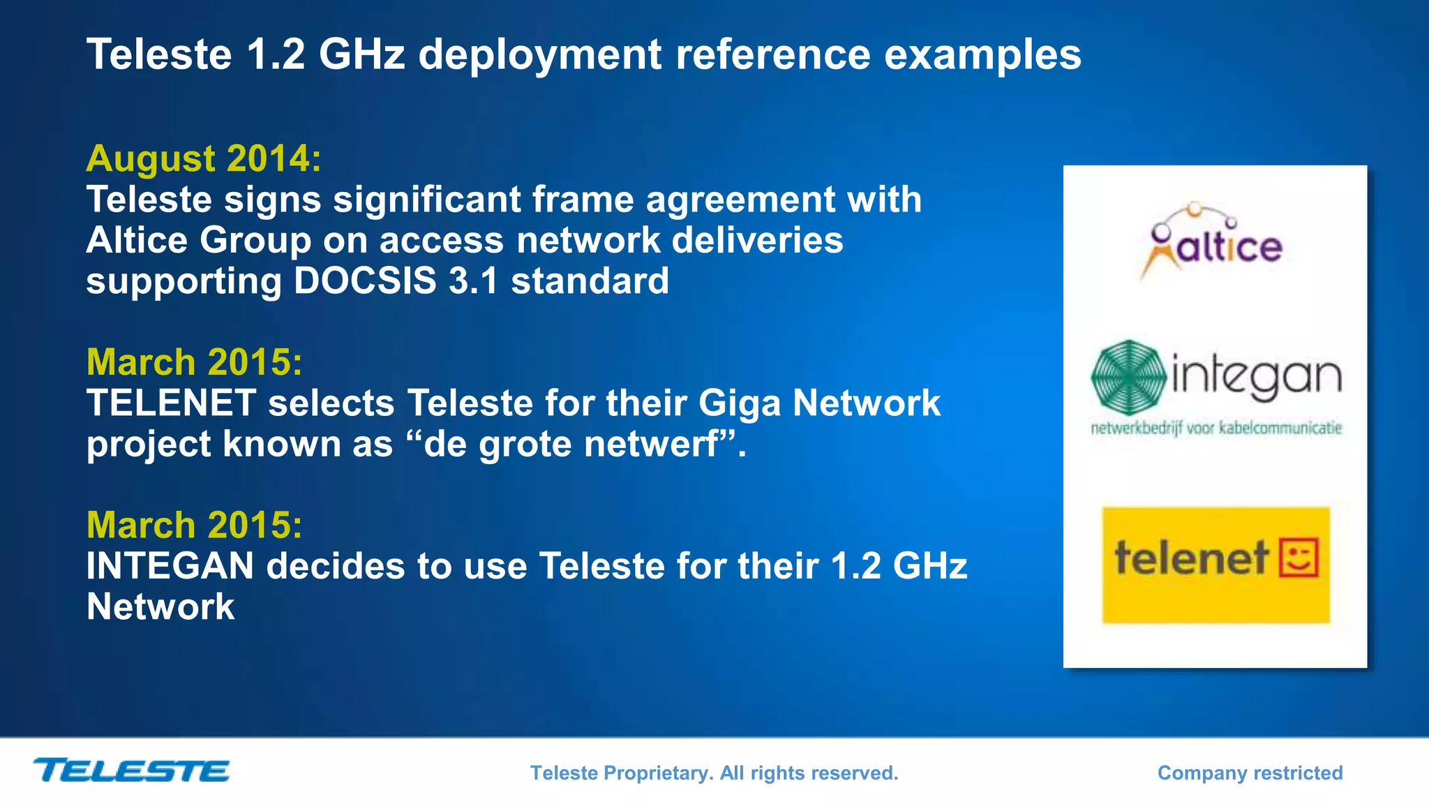 Teleste Proprietary. All rights reserved. Company restricted
Teleste 1.2 GHz deployment reference examples
August 2014:
Teleste signs significant frame agreement with
Altice Group on access network deliveries
supporting DOCSIS 3.1 standard
March 2015:
TELENET selects Teleste for their Giga Network
project known as “de grote netwerf”.
March 2015:
INTEGAN decides to use Teleste for their 1.2 GHz
Network
 