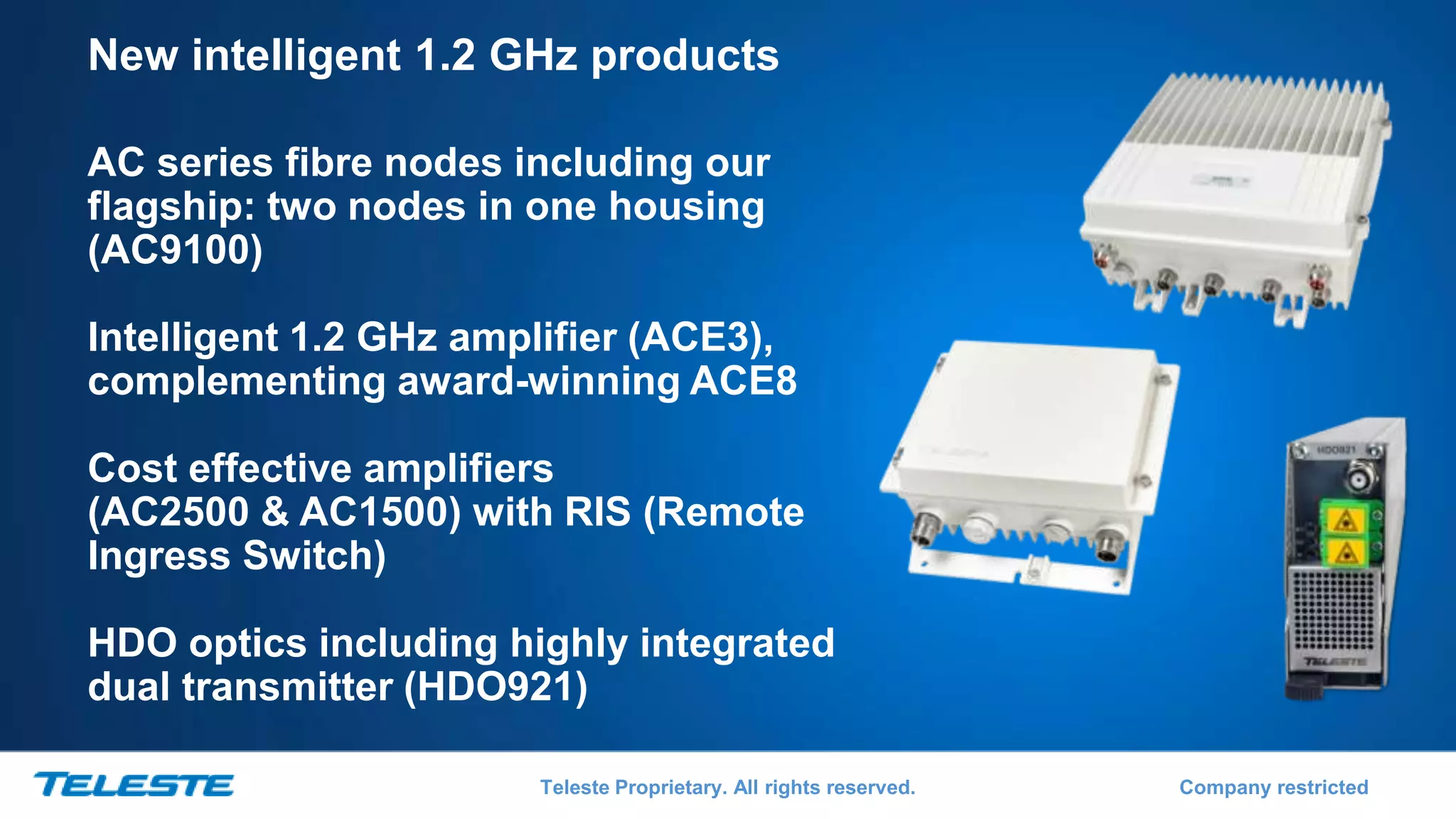 Teleste Proprietary. All rights reserved. Company restricted
New intelligent 1.2 GHz products
AC series fibre nodes including our
flagship: two nodes in one housing
(AC9100)
Intelligent 1.2 GHz amplifier (ACE3),
complementing award-winning ACE8
Cost effective amplifiers
(AC2500 & AC1500) with RIS (Remote
Ingress Switch)
HDO optics including highly integrated
dual transmitter (HDO921)
 