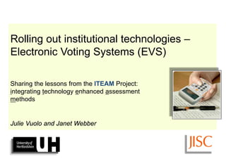The ITEAM Project 
(integrating technology enhanced assessment 
for improved student support and self-regulation) 
Rolling out institutional technologies – Electronic Voting Systems (EVS) Sharing the lessons from the ITEAM Project: integrating technology enhanced assessment methods Julie Vuolo and Janet Webber  