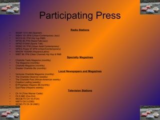 Participating Press Radio Stations WGSP 1310 AM (Spanish) WBAV 101.9FM (Urban-Contemporary Jazz) WCCH 92.7FM (Hip hop R&B) WFAE 90.7FM (News/Talk/Jazz) WFNZ 610AM (Sports Talk) WQNC 92.7FM (Urban Adult Contemporary) WPEG Power 97.9FM (Urban/Comtemporary) WNOW 1030AM (Hispanic/Latino) WIBT 96.1FM (Clear Channel) Hip Hop & R&B Specialty Magazines Charlotte Taste Magazine (monthly) Trip Magazine (monthly) Charlotte Magazine (monthly) Greater Charlotte Biz (monthly) Local Newspapers and Magazines Ventures Charlotte Magazine (monthly) The Charlotte Observer (weekly) The Charlotte Post (African-American weekly) Creative Loafing (weekly) El Progresso Hispano (Bi-monthly) Que Pasa (Hispanic weekly) Television Stations Ch 14 (Time Warner Cable) Ch 9 ABC (Cox Ent) WCCB-TV CH 18 (FOX) WBTV CH 3 (CBS) WCNC-TV Ch 36 (NBC) 