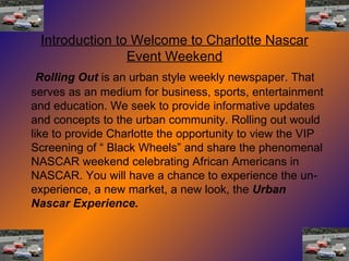 Rolling Out  is an urban style weekly newspaper. That serves as an medium for business, sports, entertainment and education. We seek to provide informative updates and concepts to the urban community. Rolling out would like to provide Charlotte the opportunity to view the VIP Screening of “ Black Wheels” and share the phenomenal NASCAR weekend celebrating African Americans in NASCAR. You will have a chance to experience the un-experience, a new market, a new look, the  Urban Nascar Experience. Introduction to Welcome to Charlotte Nascar Event Weekend 