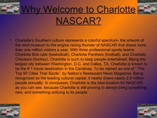 Why Welcome to Charlotte NASCAR? Charlotte’s Southern culture represents a colorful spectrum- the artwork of the mint museum to the engine racing thunder of NASCAR that draws more than one million visitors a year. With three professional sports teams: Charlotte Bob cats (basketball), Charlotte Panthers (football), and Charlotte Checkers (hockey), Charlotte is such to keep people entertained. Being the largest city between Washington, D.C. and Dallas, TX, Charlotte is known to be the # 1 travel destination in the Carolinas. To be named as one of “ The Top 50 Cities That Sizzle”, by Nation’s Restaurant News Magazine. Being recognized as the leading cultural capital, it nearly draws nearly 2.9 million people annually. In conclusion, Charlotte is the best location for NASCAR as you can see, because Charlotte is still proving to always bring something new, and something enticing to its people. 