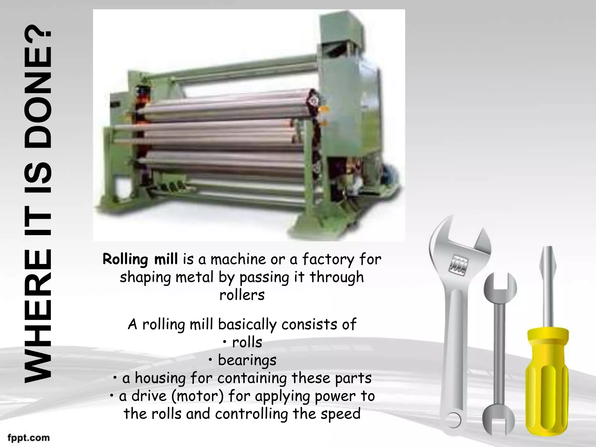 WHERE
IT
IS
DONE?
Rolling mill is a machine or a factory for
shaping metal by passing it through
rollers
A rolling mill basically consists of
• rolls
• bearings
• a housing for containing these parts
• a drive (motor) for applying power to
the rolls and controlling the speed
 