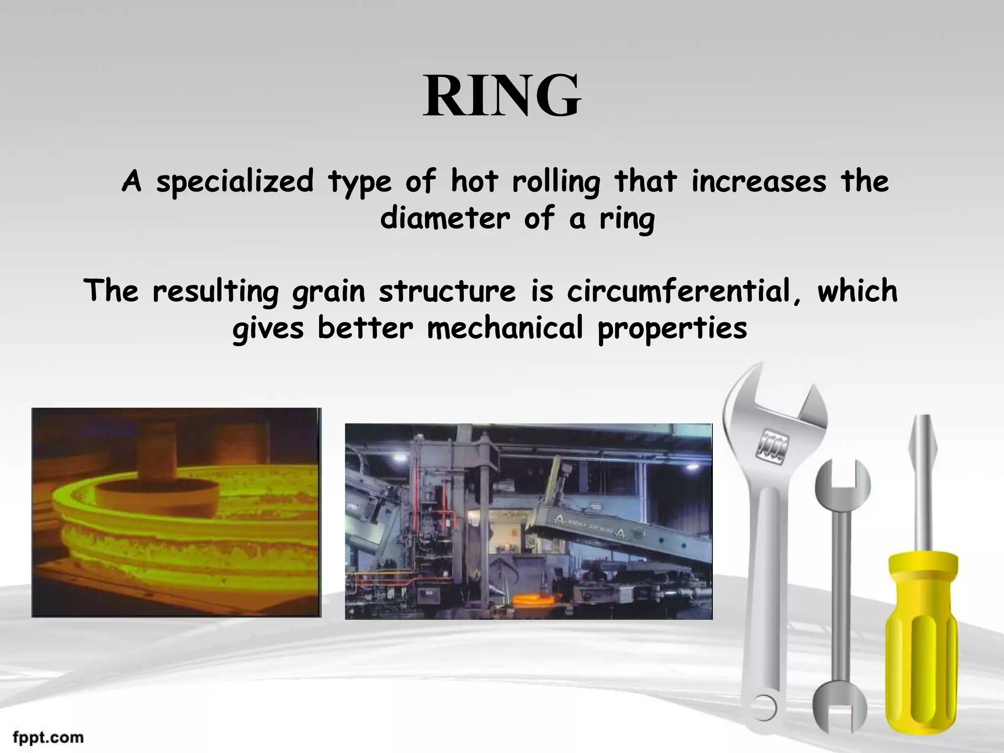 RING
A specialized type of hot rolling that increases the
diameter of a ring
The resulting grain structure is circumferential, which
gives better mechanical properties
 