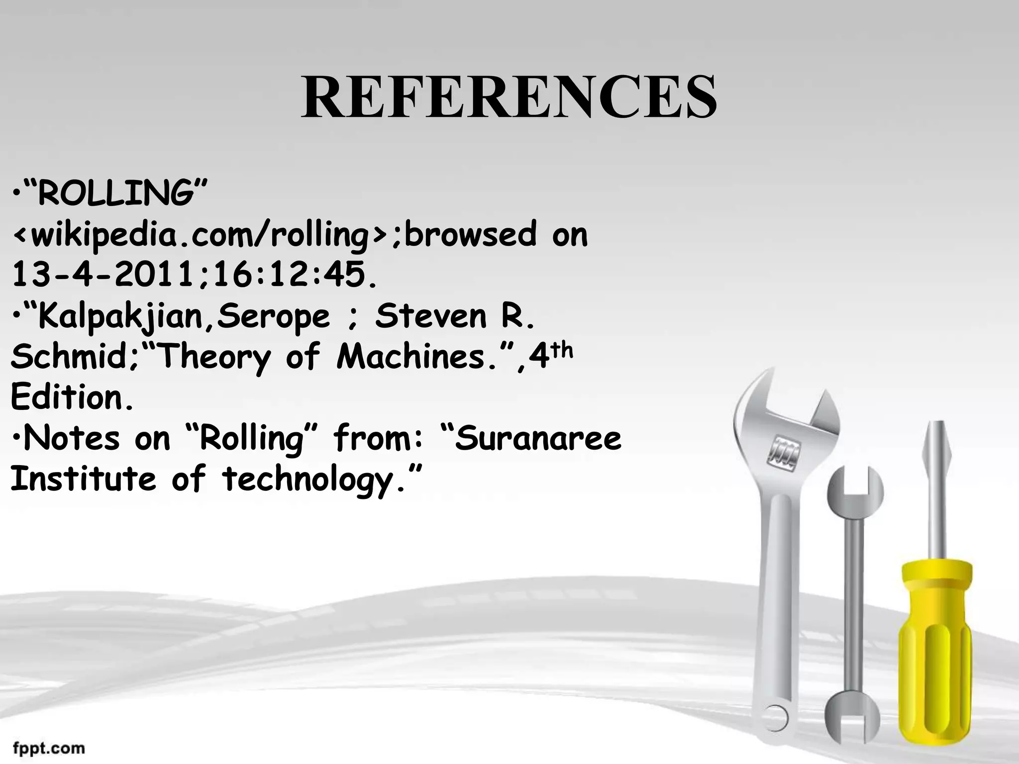 REFERENCES
•“ROLLING”
<wikipedia.com/rolling>;browsed on
13-4-2011;16:12:45.
•“Kalpakjian,Serope ; Steven R.
Schmid;“Theory of Machines.”,4th
Edition.
•Notes on “Rolling” from: “Suranaree
Institute of technology.”
 