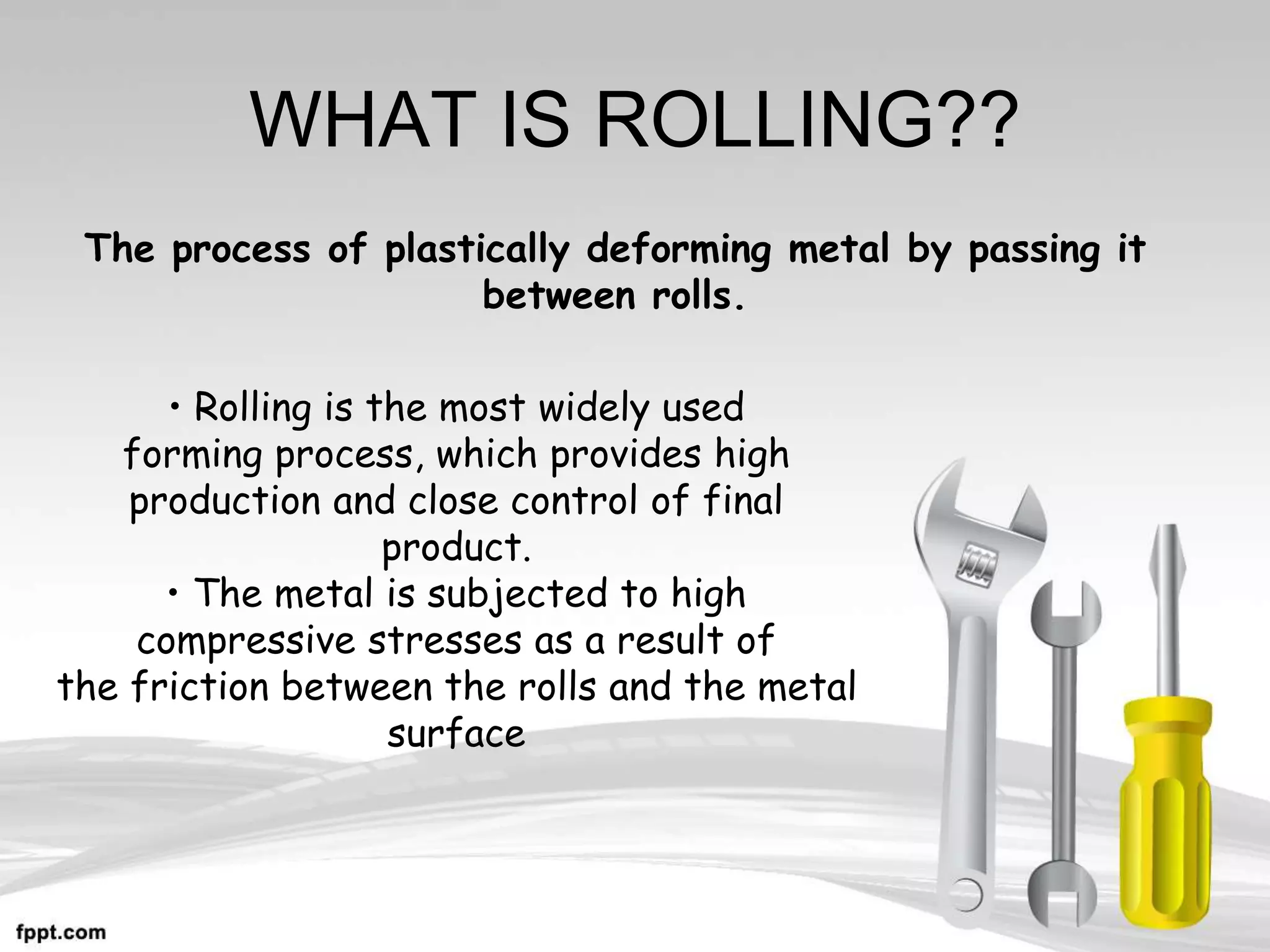 WHAT IS ROLLING??
• Rolling is the most widely used
forming process, which provides high
production and close control of final
product.
• The metal is subjected to high
compressive stresses as a result of
the friction between the rolls and the metal
surface
The process of plastically deforming metal by passing it
between rolls.
 
