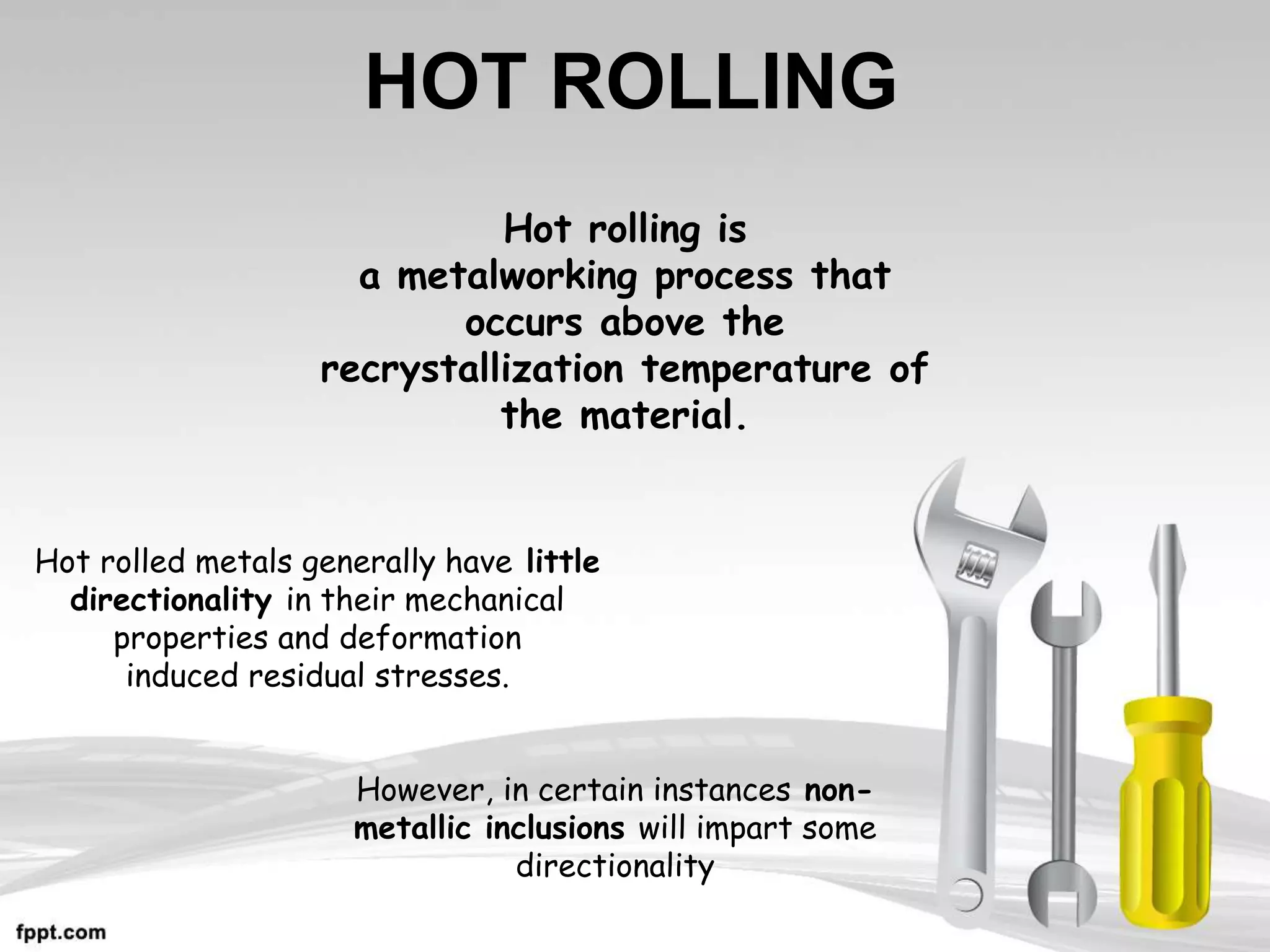 HOT ROLLING
Hot rolling is
a metalworking process that
occurs above the
recrystallization temperature of
the material.
Hot rolled metals generally have little
directionality in their mechanical
properties and deformation
induced residual stresses.
However, in certain instances non-
metallic inclusions will impart some
directionality
 