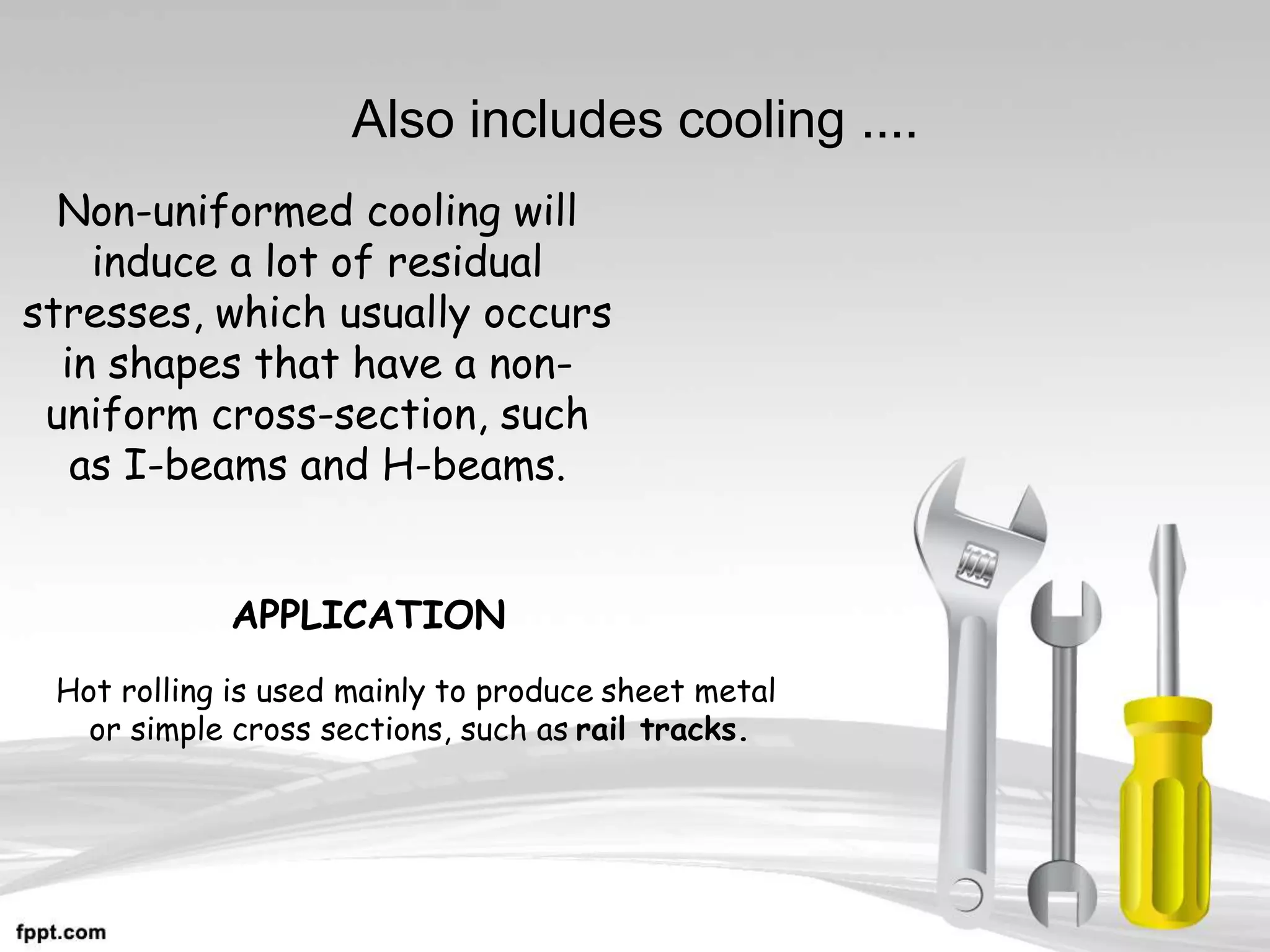 Also includes cooling ....
Non-uniformed cooling will
induce a lot of residual
stresses, which usually occurs
in shapes that have a non-
uniform cross-section, such
as I-beams and H-beams.
Hot rolling is used mainly to produce sheet metal
or simple cross sections, such as rail tracks.
APPLICATION
 